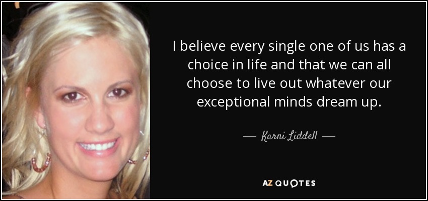 I believe every single one of us has a choice in life and that we can all choose to live out whatever our exceptional minds dream up. - Karni Liddell