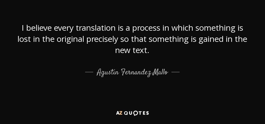 I believe every translation is a process in which something is lost in the original precisely so that something is gained in the new text. - Agustin Fernandez Mallo