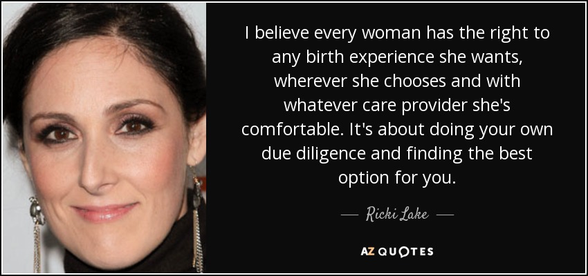 I believe every woman has the right to any birth experience she wants, wherever she chooses and with whatever care provider she's comfortable. It's about doing your own due diligence and finding the best option for you. - Ricki Lake