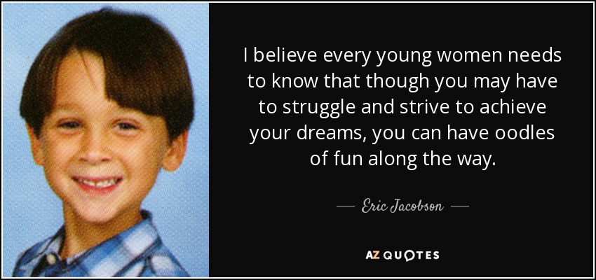 I believe every young women needs to know that though you may have to struggle and strive to achieve your dreams, you can have oodles of fun along the way. - Eric Jacobson