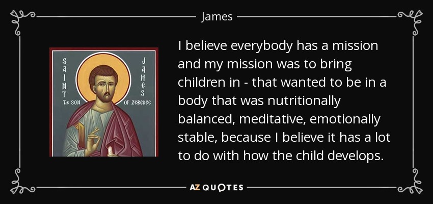 I believe everybody has a mission and my mission was to bring children in - that wanted to be in a body that was nutritionally balanced, meditative, emotionally stable, because I believe it has a lot to do with how the child develops. - James, son of Zebedee