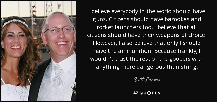 I believe everybody in the world should have guns. Citizens should have bazookas and rocket launchers too. I believe that all citizens should have their weapons of choice. However, I also believe that only I should have the ammunition. Because frankly, I wouldn't trust the rest of the goobers with anything more dangerous than string. - Scott Adams