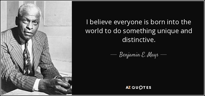 I believe everyone is born into the world to do something unique and distinctive. - Benjamin E. Mays