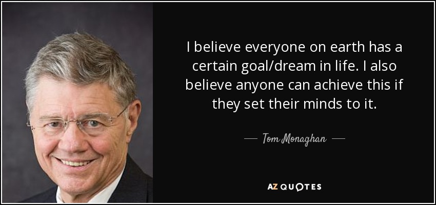 I believe everyone on earth has a certain goal/dream in life. I also believe anyone can achieve this if they set their minds to it. - Tom Monaghan