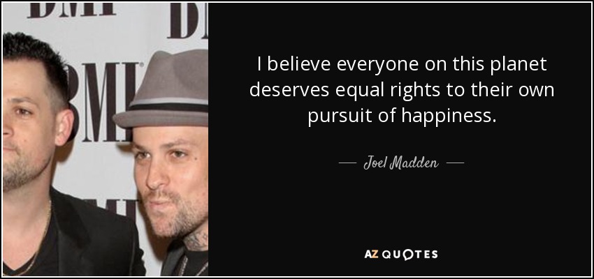 I believe everyone on this planet deserves equal rights to their own pursuit of happiness. - Joel Madden