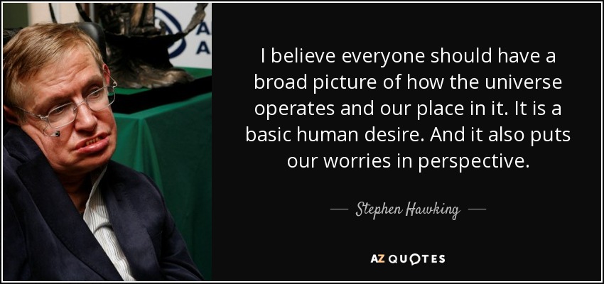 I believe everyone should have a broad picture of how the universe operates and our place in it. It is a basic human desire. And it also puts our worries in perspective. - Stephen Hawking