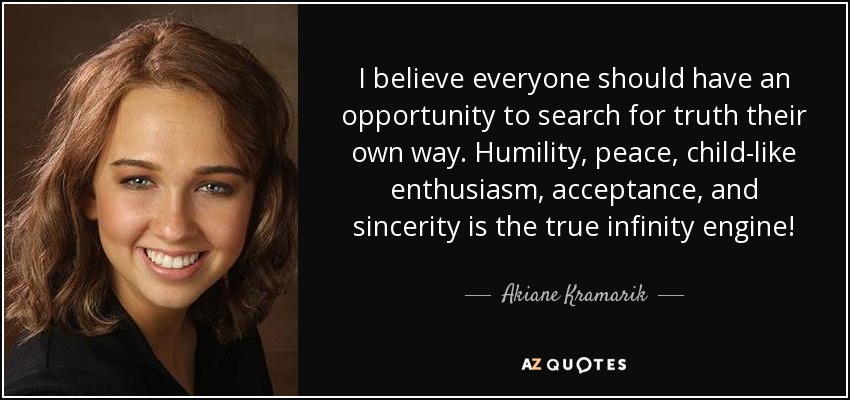 I believe everyone should have an opportunity to search for truth their own way. Humility, peace, child-like enthusiasm, acceptance, and sincerity is the true infinity engine! - Akiane Kramarik