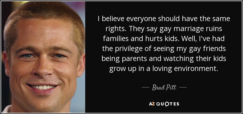 I believe everyone should have the same rights. They say gay marriage ruins families and hurts kids. Well, I've had the privilege of seeing my gay friends being parents and watching their kids grow up in a loving environment. - Brad Pitt