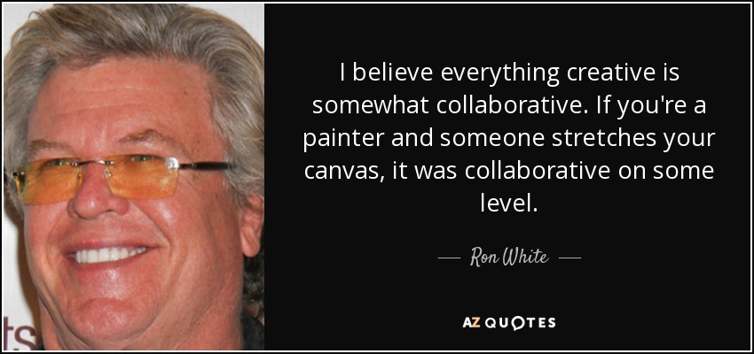 I believe everything creative is somewhat collaborative. If you're a painter and someone stretches your canvas, it was collaborative on some level. - Ron White