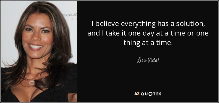 I believe everything has a solution, and I take it one day at a time or one thing at a time. - Lisa Vidal