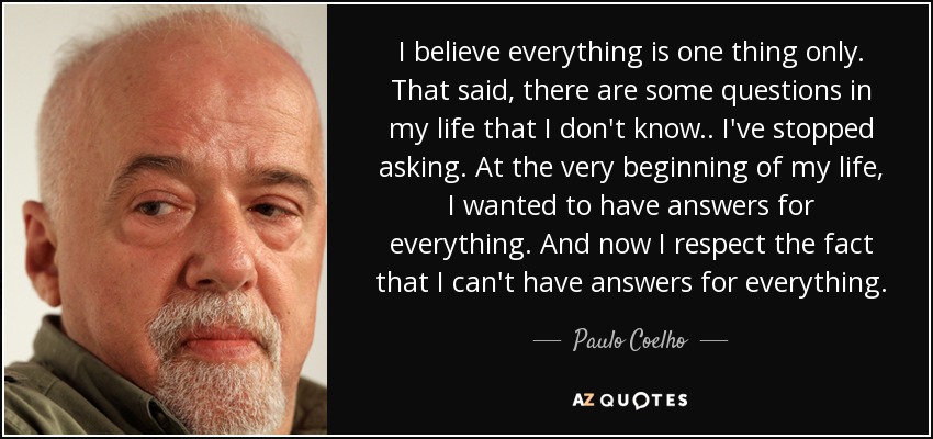 I believe everything is one thing only. That said, there are some questions in my life that I don't know.. I've stopped asking. At the very beginning of my life, I wanted to have answers for everything. And now I respect the fact that I can't have answers for everything. - Paulo Coelho