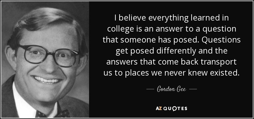 I believe everything learned in college is an answer to a question that someone has posed. Questions get posed differently and the answers that come back transport us to places we never knew existed. - Gordon Gee