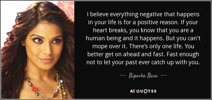 I believe everything negative that happens in your life is for a positive reason. If your heart breaks, you know that you are a human being and it happens. But you can't mope over it. There's only one life. You better get on ahead and fast. Fast enough not to let your past ever catch up with you. - Bipasha Basu