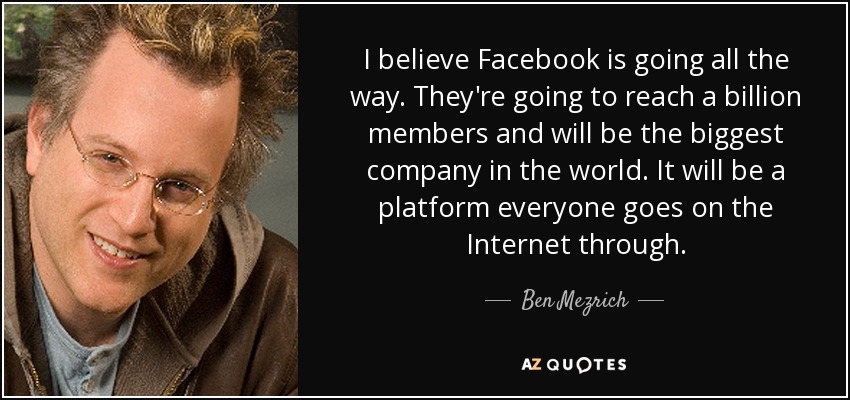 I believe Facebook is going all the way. They're going to reach a billion members and will be the biggest company in the world. It will be a platform everyone goes on the Internet through. - Ben Mezrich