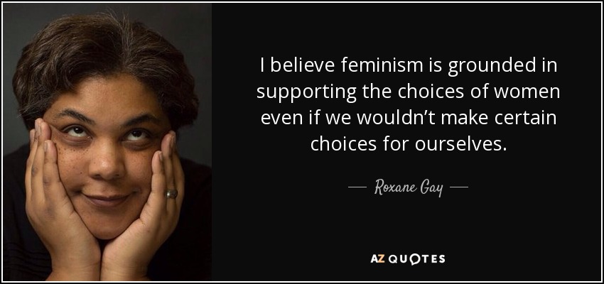 I believe feminism is grounded in supporting the choices of women even if we wouldn’t make certain choices for ourselves. - Roxane Gay