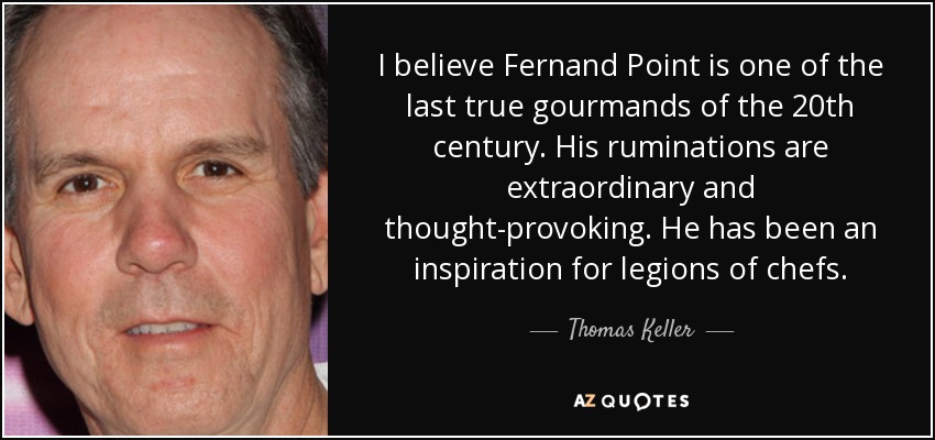 I believe Fernand Point is one of the last true gourmands of the 20th century. His ruminations are extraordinary and thought-provoking. He has been an inspiration for legions of chefs. - Thomas Keller
