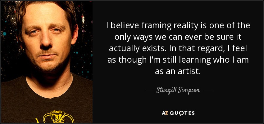 I believe framing reality is one of the only ways we can ever be sure it actually exists. In that regard, I feel as though I'm still learning who I am as an artist. - Sturgill Simpson