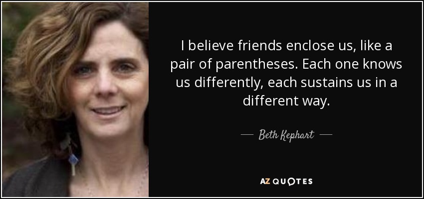 I believe friends enclose us, like a pair of parentheses. Each one knows us differently, each sustains us in a different way. - Beth Kephart