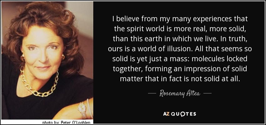 I believe from my many experiences that the spirit world is more real, more solid, than this earth in which we live. In truth, ours is a world of illusion. All that seems so solid is yet just a mass: molecules locked together, forming an impression of solid matter that in fact is not solid at all. - Rosemary Altea