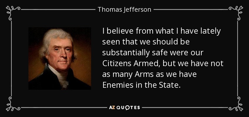 I believe from what I have lately seen that we should be substantially safe were our Citizens Armed, but we have not as many Arms as we have Enemies in the State. - Thomas Jefferson