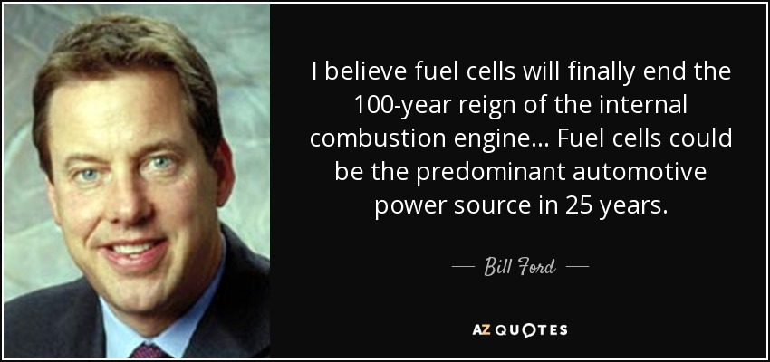 I believe fuel cells will finally end the 100-year reign of the internal combustion engine. . . Fuel cells could be the predominant automotive power source in 25 years. - Bill Ford