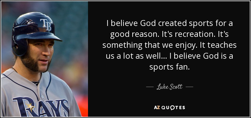 I believe God created sports for a good reason. It's recreation. It's something that we enjoy. It teaches us a lot as well... I believe God is a sports fan. - Luke Scott