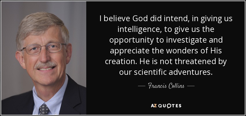 I believe God did intend, in giving us intelligence, to give us the opportunity to investigate and appreciate the wonders of His creation. He is not threatened by our scientific adventures. - Francis Collins