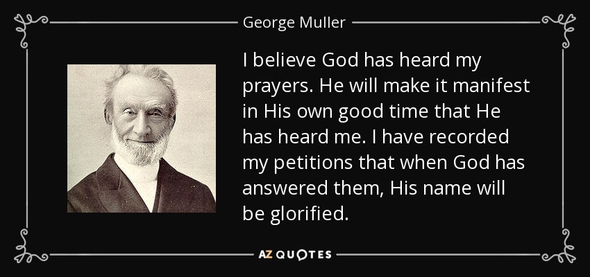I believe God has heard my prayers. He will make it manifest in His own good time that He has heard me. I have recorded my petitions that when God has answered them, His name will be glorified. - George Muller