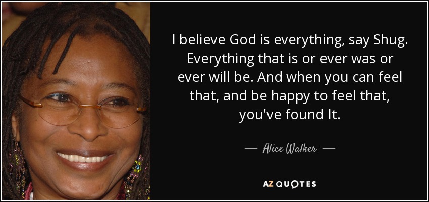 I believe God is everything, say Shug. Everything that is or ever was or ever will be. And when you can feel that, and be happy to feel that, you've found It. - Alice Walker
