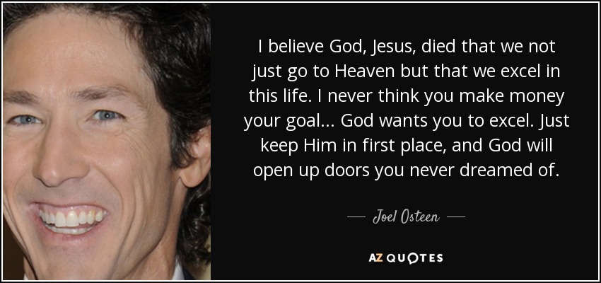 I believe God, Jesus, died that we not just go to Heaven but that we excel in this life. I never think you make money your goal... God wants you to excel. Just keep Him in first place, and God will open up doors you never dreamed of. - Joel Osteen