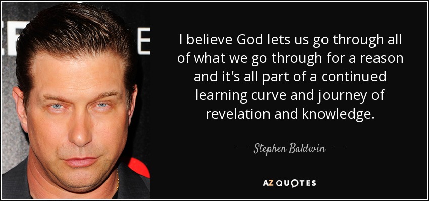 I believe God lets us go through all of what we go through for a reason and it's all part of a continued learning curve and journey of revelation and knowledge. - Stephen Baldwin