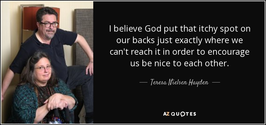 I believe God put that itchy spot on our backs just exactly where we can't reach it in order to encourage us be nice to each other. - Teresa Nielsen Hayden