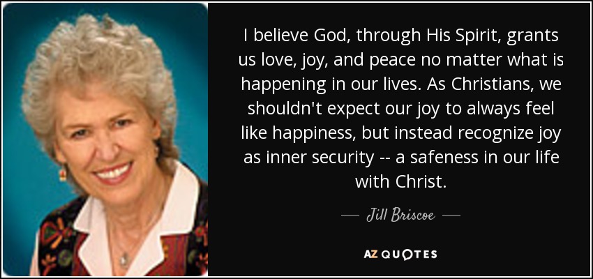 I believe God, through His Spirit, grants us love, joy, and peace no matter what is happening in our lives. As Christians, we shouldn't expect our joy to always feel like happiness, but instead recognize joy as inner security -- a safeness in our life with Christ. - Jill Briscoe