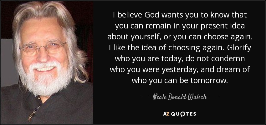 I believe God wants you to know that you can remain in your present idea about yourself, or you can choose again. I like the idea of choosing again. Glorify who you are today, do not condemn who you were yesterday, and dream of who you can be tomorrow. - Neale Donald Walsch