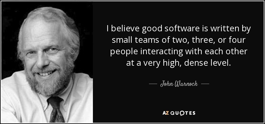 I believe good software is written by small teams of two, three, or four people interacting with each other at a very high, dense level. - John Warnock