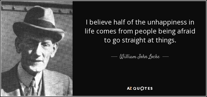 I believe half of the unhappiness in life comes from people being afraid to go straight at things. - William John Locke