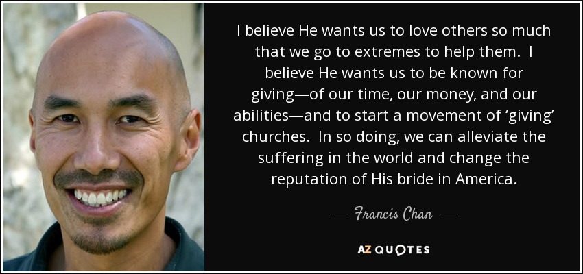 I believe He wants us to love others so much that we go to extremes to help them. I believe He wants us to be known for giving—of our time, our money, and our abilities—and to start a movement of ‘giving’ churches. In so doing, we can alleviate the suffering in the world and change the reputation of His bride in America. - Francis Chan