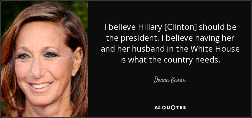 I believe Hillary [Clinton] should be the president. I believe having her and her husband in the White House is what the country needs . - Donna Karan