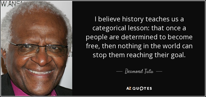 I believe history teaches us a categorical lesson: that once a people are determined to become free, then nothing in the world can stop them reaching their goal. - Desmond Tutu