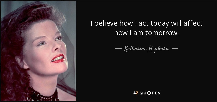 I believe how I act today will affect how I am tomorrow. - Katharine Hepburn