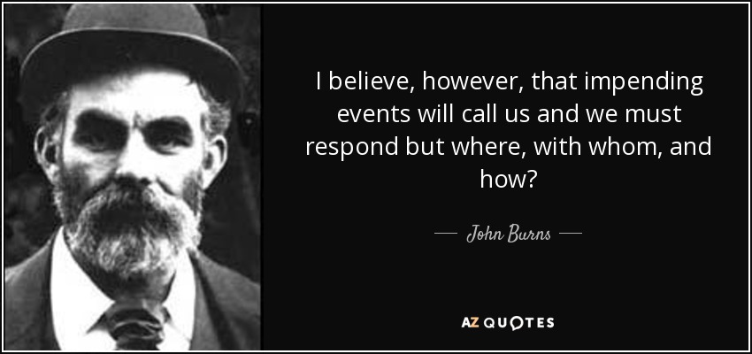 I believe, however, that impending events will call us and we must respond but where, with whom, and how? - John Burns