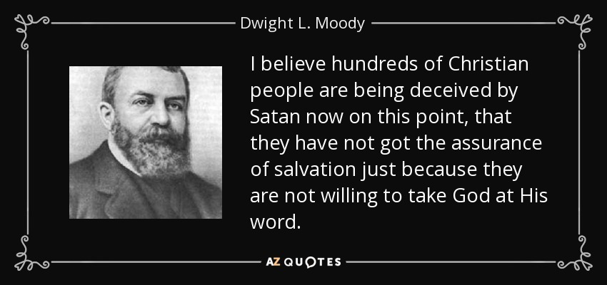 I believe hundreds of Christian people are being deceived by Satan now on this point, that they have not got the assurance of salvation just because they are not willing to take God at His word. - Dwight L. Moody