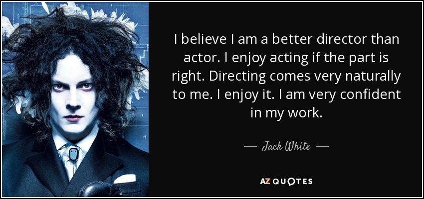 I believe I am a better director than actor. I enjoy acting if the part is right. Directing comes very naturally to me. I enjoy it. I am very confident in my work. - Jack White
