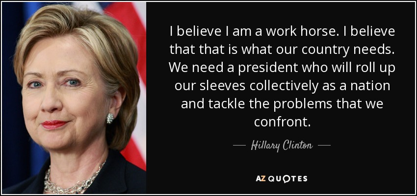 I believe I am a work horse. I believe that that is what our country needs. We need a president who will roll up our sleeves collectively as a nation and tackle the problems that we confront. - Hillary Clinton