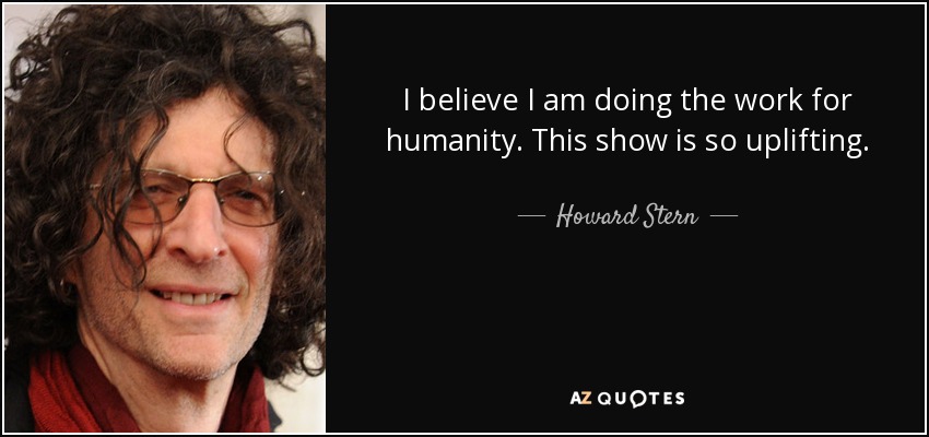 I believe I am doing the work for humanity. This show is so uplifting. - Howard Stern