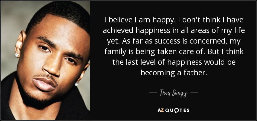 I believe I am happy. I don't think I have achieved happiness in all areas of my life yet. As far as success is concerned, my family is being taken care of. But I think the last level of happiness would be becoming a father. - Trey Songz