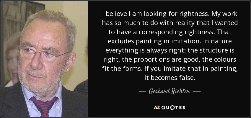 I believe I am looking for rightness. My work has so much to do with reality that I wanted to have a corresponding rightness. That excludes painting in imitation. In nature everything is always right: the structure is right, the proportions are good, the colours fit the forms. If you imitate that in painting, it becomes false. - Gerhard Richter