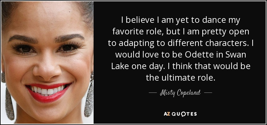 I believe I am yet to dance my favorite role, but I am pretty open to adapting to different characters. I would love to be Odette in Swan Lake one day. I think that would be the ultimate role. - Misty Copeland