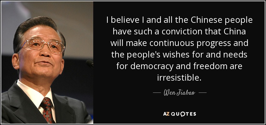 I believe I and all the Chinese people have such a conviction that China will make continuous progress and the people's wishes for and needs for democracy and freedom are irresistible. - Wen Jiabao
