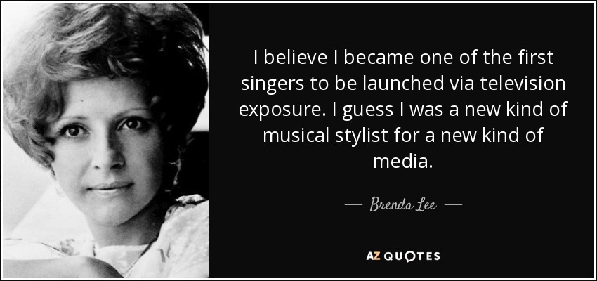 I believe I became one of the first singers to be launched via television exposure. I guess I was a new kind of musical stylist for a new kind of media. - Brenda Lee